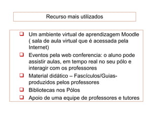 Recurso mais utilizados


 Um ambiente virtual de aprendizagem Moodle
  ( sala de aula virtual que é acessada pela
  Internet)
 Eventos pela web conferencia: o aluno pode
  assistir aulas, em tempo real no seu pólo e
  interagir com os professores
 Material didático – Fascículos/Guias-
  produzidos pelos professores
 Bibliotecas nos Pólos
 Apoio de uma equipe de professores e tutores
 