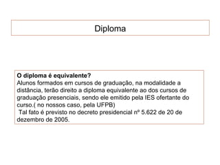 Diploma




O diploma é equivalente?
Alunos formados em cursos de graduação, na modalidade a
distância, terão direito a diploma equivalente ao dos cursos de
graduação presenciais, sendo ele emitido pela IES ofertante do
curso.( no nossos caso, pela UFPB)
 Tal fato é previsto no decreto presidencial nº 5.622 de 20 de
dezembro de 2005.
 