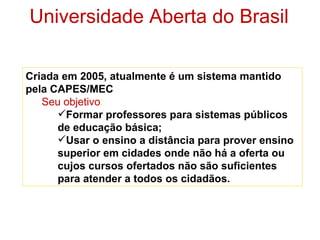 Universidade Aberta do Brasil

Criada em 2005, atualmente é um sistema mantido
pela CAPES/MEC
   Seu objetivo:
      Formar professores para sistemas públicos
      de educação básica;
      Usar o ensino a distância para prover ensino
      superior em cidades onde não há a oferta ou
      cujos cursos ofertados não são suficientes
      para atender a todos os cidadãos.
 