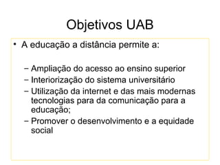 Objetivos UAB
• A educação a distância permite a:

  – Ampliação do acesso ao ensino superior
  – Interiorização do sistema universitário
  – Utilização da internet e das mais modernas
    tecnologias para da comunicação para a
    educação;
  – Promover o desenvolvimento e a equidade
    social
 
