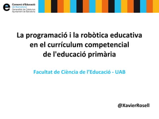 La programació i la robòtica educativa
en el currículum competencial
de l'educació primària
Facultat de Ciència de l’Educació - UAB
@XavierRosell
 