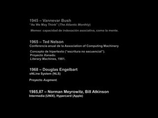 1945 – Vannevar Bush
“As We May Think” (The Atlantic Monthly)
Memex: capacidad de indexación asociativa, como la mente.


1965 – Ted Nelson
Conferencia anual de la Association of Computing Machinery
Concepto de hipertexto (“escritura no secuencial”).
Proyecto Xanadu.
Literary Machines, 1981.


1968 – Douglas Engelbart
oNLine System (NLS)

Proyecto Augment.


1985,87 – Norman Meyrowitz, Bill Atkinson
Intermedia (UNIX), Hypercard (Apple)
 