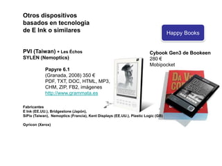 Otros dispositivos basados en tecnología de E Ink o similaresPVI (Taiwan) + Les ÉchosSYLEN (Nemoptics)Papyre 6.1	(Granada, 2008) 350 €	PDF, TXT, DOC, HTML, MP3, 	CHM, ZIP, FB2, imágeneshttp://www.grammata.esFabricantesE Ink (EE.UU.), Bridgestone (Japón), SiPix(Taiwan), Nemoptics(Francia), Kent Displays (EE.UU.), PlasticLogic (GB)Gyricon (Xerox)Cybook Gen3 de Bookeen280 € Mobipocket