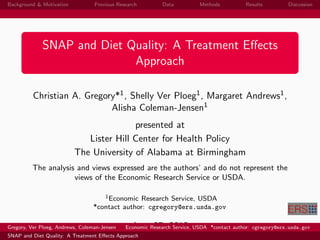 Background & Motivation           Previous Research         Data          Methods          Results         Discussion




             SNAP and Diet Quality: A Treatment Eﬀects
                            Approach

          Christian A. Gregory*1 , Shelly Ver Ploeg1 , Margaret Andrews1 ,
                             Alisha Coleman-Jensen1
                                         presented at
                             Lister Hill Center for Health Policy
                          The University of Alabama at Birmingham
         The analysis and views expressed are the authors’ and do not represent the
                     views of the Economic Research Service or USDA.

                                     1 Economic Research Service, USDA

                                  *contact author: cgregory@ers.usda.gov

Gregory, Ver Ploeg, Andrews, Coleman-Jensen     June 27, 2012
                                              Economic Research Service, USDA *contact author: cgregory@ers.usda.gov
SNAP and Diet Quality: A Treatment Eﬀects Approach
 