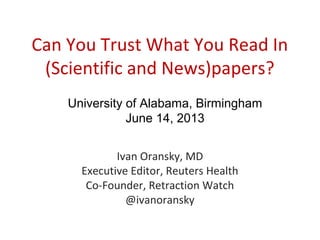 Can You Trust What You Read In
(Scientific and News)papers?
Ivan Oransky, MD
Executive Editor, Reuters Health
Co-Founder, Retraction Watch
@ivanoransky
University of Alabama, Birmingham
June 14, 2013
 