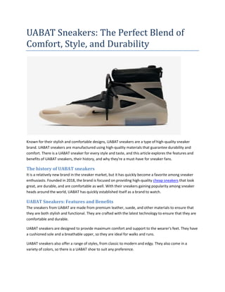 UABAT Sneakers: The Perfect Blend of
Comfort, Style, and Durability
Known for their stylish and comfortable designs, UABAT sneakers are a type of high-quality sneaker
brand. UABAT sneakers are manufactured using high-quality materials that guarantee durability and
comfort. There is a UABAT sneaker for every style and taste, and this article explores the features and
benefits of UABAT sneakers, their history, and why they're a must-have for sneaker fans.
The history of UABAT sneakers
It is a relatively new brand in the sneaker market, but it has quickly become a favorite among sneaker
enthusiasts. Founded in 2018, the brand is focused on providing high-quality cheap sneakers that look
great, are durable, and are comfortable as well. With their sneakers gaining popularity among sneaker
heads around the world, UABAT has quickly established itself as a brand to watch.
UABAT Sneakers: Features and Benefits
The sneakers from UABAT are made from premium leather, suede, and other materials to ensure that
they are both stylish and functional. They are crafted with the latest technology to ensure that they are
comfortable and durable.
UABAT sneakers are designed to provide maximum comfort and support to the wearer's feet. They have
a cushioned sole and a breathable upper, so they are ideal for walks and runs.
UABAT sneakers also offer a range of styles, from classic to modern and edgy. They also come in a
variety of colors, so there is a UABAT shoe to suit any preference.
 