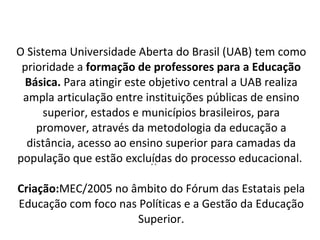 O Sistema Universidade Aberta do Brasil (UAB) tem como prioridade a  formação de professores para a Educação Básica.  Para atingir este objetivo central a UAB realiza ampla articulação entre instituições públicas de ensino superior, estados e municípios brasileiros, para promover, através da metodologia da educação a distância, acesso ao ensino superior para camadas da população que estão excluídas do processo educacional.  Criação: MEC/2005 no âmbito do Fórum das Estatais pela Educação com foco nas Políticas e a Gestão da Educação Superior. .. 