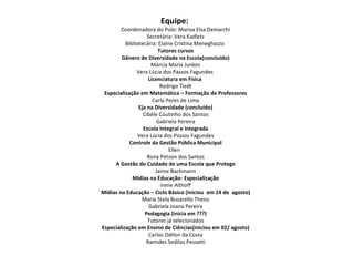 Equipe:   Coordenadora do Polo: Marisa Elsa Demarchi Secretária: Vera Kadletz Bibliotecária: Elaine Cristina Meneghazzo  Tutores cursos Gênero de Diversidade na Escola(concluído) Márcia Maria Junkes Vera Lúcia dos Passos Fagundes  Licenciatura em Física  Rodrigo Tiedt Especialização em Matemática – Formação de Professores Carla Peres de Lima Eja na Diversidade (concluído) Cibéle Coutinho dos Santos Gabriela Pereira Escola Integral e Integrada Vera Lúcia dos Passos Fagundes Controle da Gestão Pública Municipal Ellen  Rony Petson dos Santos A Gestão do Cuidado de uma Escola que Protege Jaime Bachmann Mídias na Educação- Especialização Irene Althoff Mídias na Educação – Ciclo Básico (iniciou  em 14 de  agosto) Maria Stela Busarello Theiss Gabriela Joana Pereira Pedagogia (inicia em ???) Tutores já selecionados Especialização em Ensino de Ciências(iniciou em 02/ agosto) Carlos Odilon da Costa Ramides Sedilso Pessatti 