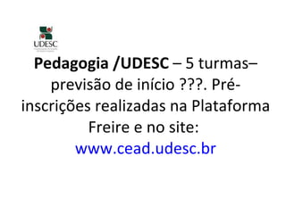 Pedagogia /UDESC  – 5 turmas–previsão de início ???. Pré-inscrições realizadas na Plataforma Freire e no site:  www.cead.udesc.br 