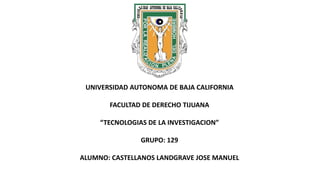 UNIVERSIDAD AUTONOMA DE BAJA CALIFORNIA
FACULTAD DE DERECHO TIJUANA
“TECNOLOGIAS DE LA INVESTIGACION”
GRUPO: 129
ALUMNO: CASTELLANOS LANDGRAVE JOSE MANUEL
 