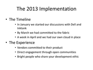 The 2013 Implementation
• The Timeline
• In January we started our discussions with Dell and
Inktank
• By March we had committed to the fabric
• A week in April and we had our own cloud in place
• The Experience
• Vendors committed to their product
• Direct engagement through open communities
• Bright people who share your development ethic
 