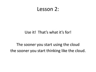 Lesson 2:
Use it! That’s what it’s for!
The sooner you start using the cloud
the sooner you start thinking like the cloud.
 