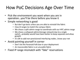 How PoC Decisions Age Over Time
• Pick the environment you want when you are in
operation…you’ll be there before you know it
• Simple networking is good
• But don’t go basic unless you are able to reinstall the fabric
• Class B ranges to match the campus fabric
• We chose a split admin range to coordinate with our HPC admin range
• We chose a collapsed admin/storage network due to a single
switch…probably would have been better to keep separate and allow
growth
• It’s OK to add non-provisioned interfacing nodes…know your net
• Avoid painting yourself in corner
• Don’t let the Paranoid Folk box-in your deployment
• An inaccessible fabric is an unusable fabric
• Fixed IP range mismatch with “fake” reservations
 