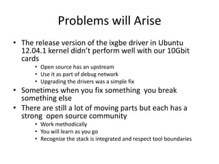 Problems will Arise
• The release version of the ixgbe driver in Ubuntu
12.04.1 kernel didn’t perform well with our 10Gbit
cards
• Open source has an upstream
• Use it as part of debug network
• Upgrading the drivers was a simple fix
• Sometimes when you fix something you break
something else
• There are still a lot of moving parts but each has a
strong open source community
• Work methodically
• You will learn as you go
• Recognize the stack is integrated and respect tool boundaries
 