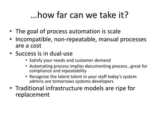 …how far can we take it?
• The goal of process automation is scale
• Incompatible, non-repeatable, manual processes
are a cost
• Success is in dual-use
• Satisfy your needs and customer demand
• Automating process implies documenting process…great for
compliance and repeatability
• Recognize the latent talent in your staff today’s system
admins are tomorrows systems developers
• Traditional infrastructure models are ripe for
replacement
 