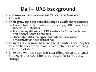 Dell – UAB background
• 900 researchers working on Cancer and Genomic
Projects.
• Their growing data sets challenged available resources
– Research data distributed across laptops, USB drives, local
servers, HPC clusters
– Transferring datasets to HPC clusters took too much time
and clogged shared networks
– Distributed data management reduced researcher
productivity and put data at risk
• They therefore needed a centralized data repository for
Researchers in order to insure compliances concerning
retention of data.
• They also wanted scale-out cost-effective solution and
hardware that could be re-purposed for compute &
storage
 
