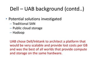 Dell – UAB background (contd..)
• Potential solutions investigated
– Traditional SAN
– Public cloud storage
– Hadoop
UAB chose Dell/Inktank to architect a platform that
would be very scalable and provide lost costs per GB
and was the best of all worlds that provide compute
and storage on the same hardware.
 