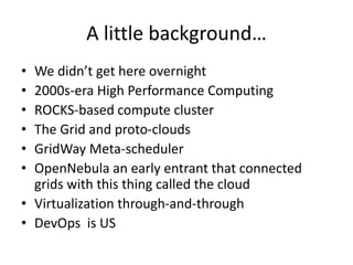 A little background…
• We didn’t get here overnight
• 2000s-era High Performance Computing
• ROCKS-based compute cluster
• The Grid and proto-clouds
• GridWay Meta-scheduler
• OpenNebula an early entrant that connected
grids with this thing called the cloud
• Virtualization through-and-through
• DevOps is US
 