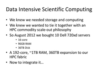 Data Intensive Scientific Computing
• We knew we needed storage and computing
• We knew we wanted to tie it together with an
HPC commodity scale-out philosophy
• So August 2012 we bought 10 Dell 720xd servers
• 16-core
• 96GB RAM
• 36TB Disk
• A 192-core, ~1TB RAM, 360TB expansion to our
HPC fabric
• Now to integrate it…
 