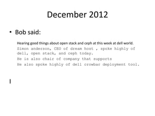 December 2012
• Bob said:
Hearing good things about open stack and ceph at this week at dell world.
Simon anderson, CEO of dream host , spoke highly of
dell, open stack, and ceph today.
He is also chair of company that supports
He also spoke highly of dell crowbar deployment tool.
I
 