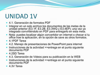 UNIDAD 1V
 4.1. Generación de formatos PDF
 Integrar en un solo archivo los documentos de las metas de la
    unidad anterior (E3.1F, E3.2B, E3.3WQ y E3.4EP); una vez ya
    integrado convirtiéndolo en PDF para entregarlo en esta meta.
   Nota: puedes localizar algún convertidor en internet o checar si tu
    office trae la aplicación, en la opción de save as otros formatos.
   4.1PDF Tarea
   4.2. Manejo de presentaciones de PowerPoint para internet
   Instrucciones de la actividad >>entrega en el punto siguiente
    documento PDF
   4.2SD Tarea
   4.3. Generación de Videos para su publicación en la WEB
   Instrucciones de la actividad >>entrega en el punto siguiente
    documento PDF
   4.3V Tarea
 