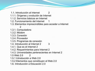 1.1. Introducción al Internet        2
1.1.1. Orígenes y evolución de Internet
1.1.2. Servicios básicos en Internet
1.2. Funcionamiento del Internet     1
1.3. Elementos imprescindibles para acceder a Internet
          2
1.3.1. Computadora
1.3.2. Módem
1.3.3. Conexión
1.3.4. Proveedor
1.3.5. Programas de conexión
1.4. Introducción al Internet 2      3
1.4.1. Que es el Internet 2
1.4.2. Requerimientos para Internet 2
1.4.3. Universidades pertenecientes en Internet 2
1.5 Web 2.0        2
1.5.1 Introducción a Web 2.0
1.5.2 Elementos que constituyen el Web 2.0
1.6. Introducción a Educación 2.0
 