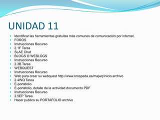 UNIDAD 11
   Identificar las herramientas gratuitas más comunes de comunicación por internet.
   FOROS
   Instrucciones Recurso
   2.1F Tarea
   SLAE Chat
   BLOGS O WEBLOGS
   Instrucciones Recurso
   2.3B Tarea
   WEBQUEST
   Instrucciones Recurso
   Web para crear su webquest http://www.orospeda.es/majwq/inicio archivo
   2.4WQ Tarea
   E-portafolio
   E-portafolio, detalle de la actividad documento PDF
   Instrucciones Recurso
   2.5EP Tarea
   Hacer publico su PORTAFOLIO archivo
 