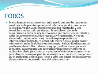 FOROS
 Es una herramienta asincrónica, en la que lo que escribe un alumno
  puede ser leído por otras personas al cabo de segundos, una hora o
  varios días, ya que las intervenciones quedan registradas y son
  accesibles durante todo ese tiempo. Se establecen temas de
  conversación a partir de una intervención que puede ser contestada y
  todas las aportaciones quedan recogidas y organizadas. No es un
  sistema de comunicación muy inmediato pero permite una
  intervención organizada, enlazada y de mayor rigor, al poder buscar
  información antes de elaborar una respuesta. Resulta ideal para tratar
  problemas, desarrollar trabajos en equipo, realizar investigaciones
  conjuntas, para preparar una actividad oral que posteriormente se
  realizará en clase; para compartir producciones escritas y comentarlas,
  para plantear consultas, para la evaluación de un curso, etc. Importante
  es, en cualquiera de los casos, llevar a cabo una buena moderación y un
  planteamiento concreto de las actividades a realizar.
 