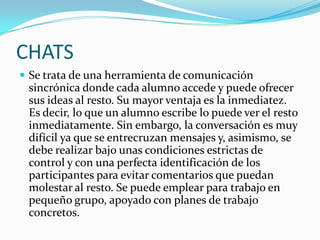 CHATS
 Se trata de una herramienta de comunicación
 sincrónica donde cada alumno accede y puede ofrecer
 sus ideas al resto. Su mayor ventaja es la inmediatez.
 Es decir, lo que un alumno escribe lo puede ver el resto
 inmediatamente. Sin embargo, la conversación es muy
 difícil ya que se entrecruzan mensajes y, asimismo, se
 debe realizar bajo unas condiciones estrictas de
 control y con una perfecta identificación de los
 participantes para evitar comentarios que puedan
 molestar al resto. Se puede emplear para trabajo en
 pequeño grupo, apoyado con planes de trabajo
 concretos.
 