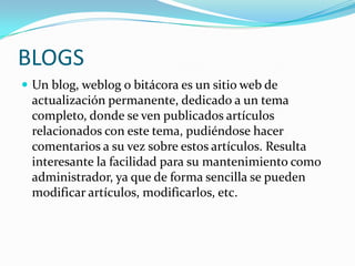 BLOGS
 Un blog, weblog o bitácora es un sitio web de
 actualización permanente, dedicado a un tema
 completo, donde se ven publicados artículos
 relacionados con este tema, pudiéndose hacer
 comentarios a su vez sobre estos artículos. Resulta
 interesante la facilidad para su mantenimiento como
 administrador, ya que de forma sencilla se pueden
 modificar artículos, modificarlos, etc.
 