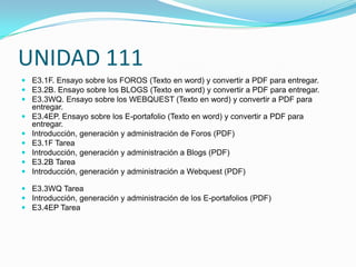 UNIDAD 111
 E3.1F. Ensayo sobre los FOROS (Texto en word) y convertir a PDF para entregar.
 E3.2B. Ensayo sobre los BLOGS (Texto en word) y convertir a PDF para entregar.
 E3.3WQ. Ensayo sobre los WEBQUEST (Texto en word) y convertir a PDF para
  entregar.
 E3.4EP. Ensayo sobre los E-portafolio (Texto en word) y convertir a PDF para
  entregar.
 Introducción, generación y administración de Foros (PDF)
 E3.1F Tarea
 Introducción, generación y administración a Blogs (PDF)
 E3.2B Tarea
 Introducción, generación y administración a Webquest (PDF)

 E3.3WQ Tarea
 Introducción, generación y administración de los E-portafolios (PDF)
 E3.4EP Tarea
 