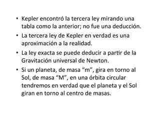 • Kepler encontró la tercera ley mirando una
tabla como la anterior; no fue una deducción.
• La tercera ley de Kepler en verdad es una
aproximación a la realidad.
• La ley exacta se puede deducir a parNr de la
Gravitación universal de Newton.
• Si un planeta, de masa “m”, gira en torno al
Sol, de masa “M”, en una órbita circular
tendremos en verdad que el planeta y el Sol
giran en torno al centro de masas.
 