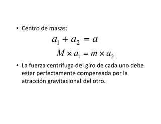 • Centro de masas:
• La fuerza centrífuga del giro de cada uno debe
estar perfectamente compensada por la
atracción gravitacional del otro.
€
a1 + a2 = a
€
M × a1 = m × a2
 