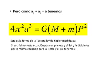 • Pero como a1 + a2 = a tenemos
4π 2
a3
= G M + m
( )P2
Esta es la forma de la Tercera ley de Kepler modiﬁcada.
Si escribimos esta ecuación para un planeta y el Sol y la dividimos
por la misma ecuación para la Tierra y el Sol tenemos:
 