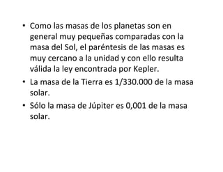 • Como las masas de los planetas son en
general muy pequeñas comparadas con la
masa del Sol, el paréntesis de las masas es
muy cercano a la unidad y con ello resulta
válida la ley encontrada por Kepler.
• La masa de la Tierra es 1/330.000 de la masa
solar.
• Sólo la masa de Júpiter es 0,001 de la masa
solar.
 