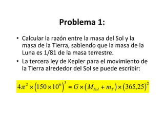 Problema 1:
• Calcular la razón entre la masa del Sol y la
masa de la Tierra, sabiendo que la masa de la
Luna es 1/81 de la masa terrestre.
• La tercera ley de Kepler para el movimiento de
la Tierra alrededor del Sol se puede escribir:
4π 2
× 150 ×106
( )
3
= G × MSol + mT
( )× 365,25
( )
2
 