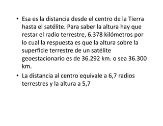• Esa es la distancia desde el centro de la Tierra
hasta el satélite. Para saber la altura hay que
restar el radio terrestre, 6.378 kilómetros por
lo cual la respuesta es que la altura sobre la
superﬁcie terrestre de un satélite
geoestacionario es de 36.292 km. o sea 36.300
km.
• La distancia al centro equivale a 6,7 radios
terrestres y la altura a 5,7
 