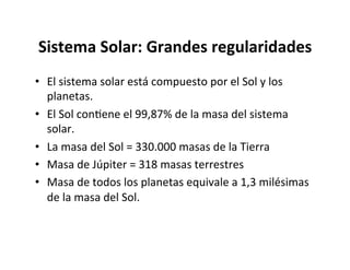 Sistema Solar: Grandes regularidades
• El sistema solar está compuesto por el Sol y los
planetas.
• El Sol conNene el 99,87% de la masa del sistema
solar.
• La masa del Sol = 330.000 masas de la Tierra
• Masa de Júpiter = 318 masas terrestres
• Masa de todos los planetas equivale a 1,3 milésimas
de la masa del Sol.
 