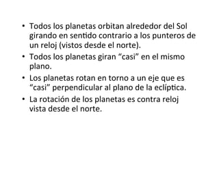 • Todos los planetas orbitan alrededor del Sol
girando en senNdo contrario a los punteros de
un reloj (vistos desde el norte).
• Todos los planetas giran “casi” en el mismo
plano.
• Los planetas rotan en torno a un eje que es
“casi” perpendicular al plano de la eclípNca.
• La rotación de los planetas es contra reloj
vista desde el norte.
 