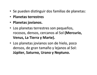 • Se pueden disNnguir dos familias de planetas:
• Planetas terrestres
• Planetas jovianos.
• Los planetas terrestres son pequeños,
rocosos, densos, cercanos al Sol (Mercurio,
Venus, La Tierra y Marte).
• Los planetas jovianos son de hielo, poco
densos, de gran tamaño y lejanos al Sol:
Júpiter, Saturno, Urano y Neptuno.
 