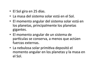 • El Sol gira en 25 días.
• La masa del sistema solar está en el Sol.
• El momento angular del sistema solar está en
los planetas, principalmente los planetas
gigantes.
• El momento angular de un sistema de
parhculas se conserva, a menos que actúen
fuerzas externas.
• La nebulosa solar primiNva depositó el
momento angular en los planetas y la masa en
el Sol.
 