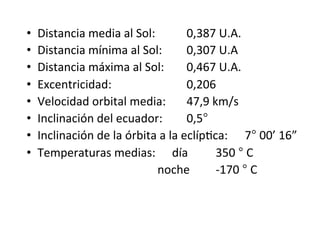 • Distancia media al Sol: 0,387 U.A.
• Distancia mínima al Sol: 0,307 U.A
• Distancia máxima al Sol: 0,467 U.A.
• Excentricidad: 0,206
• Velocidad orbital media: 47,9 km/s
• Inclinación del ecuador: 0,5°
• Inclinación de la órbita a la eclípNca: 7° 00’ 16”
• Temperaturas medias: día 350 ° C
noche -170 ° C
 