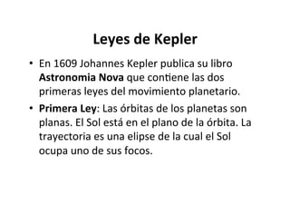 Leyes de Kepler
• En 1609 Johannes Kepler publica su libro
Astronomia Nova que conNene las dos
primeras leyes del movimiento planetario.
• Primera Ley: Las órbitas de los planetas son
planas. El Sol está en el plano de la órbita. La
trayectoria es una elipse de la cual el Sol
ocupa uno de sus focos.
 
