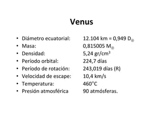 Venus
• Diámetro ecuatorial: 12.104 km = 0,949 D⊕
• Masa: 0,815005 M⊕
• Densidad: 5,24 gr/cm3
• Período orbital: 224,7 días
• Período de rotación: 243,019 días (R)
• Velocidad de escape: 10,4 km/s
• Temperatura: 460°C
• Presión atmosférica 90 atmósferas.
 