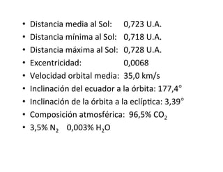• Distancia media al Sol: 0,723 U.A.
• Distancia mínima al Sol: 0,718 U.A.
• Distancia máxima al Sol: 0,728 U.A.
• Excentricidad: 0,0068
• Velocidad orbital media: 35,0 km/s
• Inclinación del ecuador a la órbita: 177,4°
• Inclinación de la órbita a la eclípNca: 3,39°
• Composición atmosférica: 96,5% CO2
• 3,5% N2 0,003% H2O
 