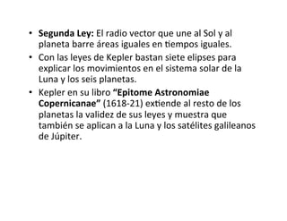 • Segunda Ley: El radio vector que une al Sol y al
planeta barre áreas iguales en Nempos iguales.
• Con las leyes de Kepler bastan siete elipses para
explicar los movimientos en el sistema solar de la
Luna y los seis planetas.
• Kepler en su libro “Epitome Astronomiae
Copernicanae” (1618-21) exNende al resto de los
planetas la validez de sus leyes y muestra que
también se aplican a la Luna y los satélites galileanos
de Júpiter.
 
