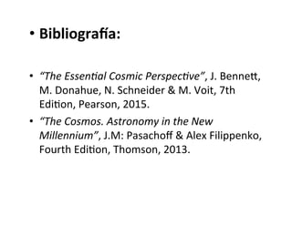 • BibliograYa:
• “The Essen-al Cosmic Perspec-ve”, J. Benneq,
M. Donahue, N. Schneider & M. Voit, 7th
EdiNon, Pearson, 2015.
• “The Cosmos. Astronomy in the New
Millennium”, J.M: Pasachoﬀ & Alex Filippenko,
Fourth EdiNon, Thomson, 2013.
 