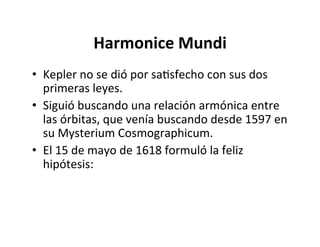 Harmonice Mundi
• Kepler no se dió por saNsfecho con sus dos
primeras leyes.
• Siguió buscando una relación armónica entre
las órbitas, que venía buscando desde 1597 en
su Mysterium Cosmographicum.
• El 15 de mayo de 1618 formuló la feliz
hipótesis:
 