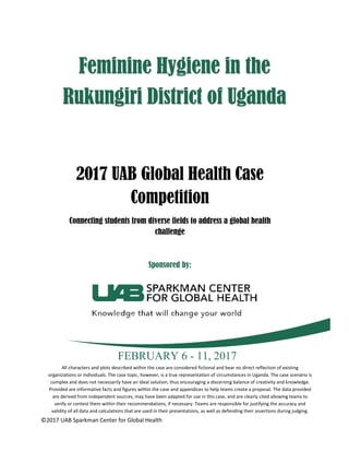 ©2017 UAB Sparkman Center for Global Health
2017 UAB Global Health Case
Competition
Connecting students from diverse fields to address a global health
challenge
Sponsored by:
FEBRUARY 6 - 11, 2017
Feminine Hygiene in the
Rukungiri District of Uganda
All characters and plots described within the case are considered fictional and bear no direct reflection of existing
organizations or individuals. The case topic, however, is a true representation of circumstances in Uganda. The case scenario is
complex and does not necessarily have an ideal solution, thus encouraging a discerning balance of creativity and knowledge.
Provided are informative facts and figures within the case and appendices to help teams create a proposal. The data provided
are derived from independent sources, may have been adapted for use in this case, and are clearly cited allowing teams to
verify or contest them within their recommendations, if necessary. Teams are responsible for justifying the accuracy and
validity of all data and calculations that are used in their presentations, as well as defending their assertions during judging.
 