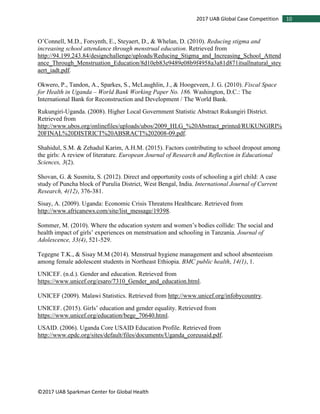 ©2017 UAB Sparkman Center for Global Health
102017 UAB Global Case Competition
O’Connell, M.D., Forsynth, E., Steyaert, D., & Whelan, D. (2010). Reducing stigma and
increasing school attendance through menstrual education. Retrieved from
http://94.199.243.84/designchallenge/uploads/Reducing_Stigma_and_Increasing_School_Attend
ance_Through_Menstruation_Education/8d10eb83e9489e08b9f4958a3a81d871itsallnatural_stey
aert_iadt.pdf.
Okwero, P., Tandon, A., Sparkes, S., McLaughlin, J., & Hoogeveen, J. G. (2010). Fiscal Space
for Health in Uganda – World Bank Working Paper No. 186. Washington, D.C.: The
International Bank for Reconstruction and Development / The World Bank.
Rukungiri-Uganda. (2008). Higher Local Government Statistic Abstract Rukungiri District.
Retrieved from
http://www.ubos.org/onlinefiles/uploads/ubos/2009_HLG_%20Abstract_printed/RUKUNGIRI%
20FINAL%20DISTRICT%20ABSRACT%202008-09.pdf.
Shahidul, S.M. & Zehadul Karim, A.H.M. (2015). Factors contributing to school dropout among
the girls: A review of literature. European Journal of Research and Reflection in Educational
Sciences, 3(2).
Shovan, G. & Susmita, S. (2012). Direct and opportunity costs of schooling a girl child: A case
study of Puncha block of Purulia District, West Bengal, India. International Journal of Current
Research, 4(12), 376-381.
Sisay, A. (2009). Uganda: Economic Crisis Threatens Healthcare. Retrieved from
http://www.africanews.com/site/list_message/19398.
Sommer, M. (2010). Where the education system and women’s bodies collide: The social and
health impact of girls’ experiences on menstruation and schooling in Tanzania. Journal of
Adolescence, 33(4), 521-529.
Tegegne T.K., & Sisay M.M (2014). Menstrual hygiene management and school absenteeism
among female adolescent students in Northeast Ethiopia. BMC public health, 14(1), 1.
UNICEF. (n.d.). Gender and education. Retrieved from
https://www.unicef.org/esaro/7310_Gender_and_education.html.
UNICEF (2009). Malawi Statistics. Retrieved from http://www.unicef.org/infobycountry.
UNICEF. (2015). Girls’ education and gender equality. Retrieved from
https://www.unicef.org/education/bege_70640.html.
USAID. (2006). Uganda Core USAID Education Profile. Retrieved from
http://www.epdc.org/sites/default/files/documents/Uganda_coreusaid.pdf.
 